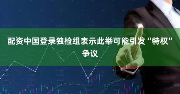 配资中国登录独检组表示此举可能引发“特权”争议