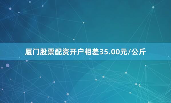 厦门股票配资开户相差35.00元/公斤