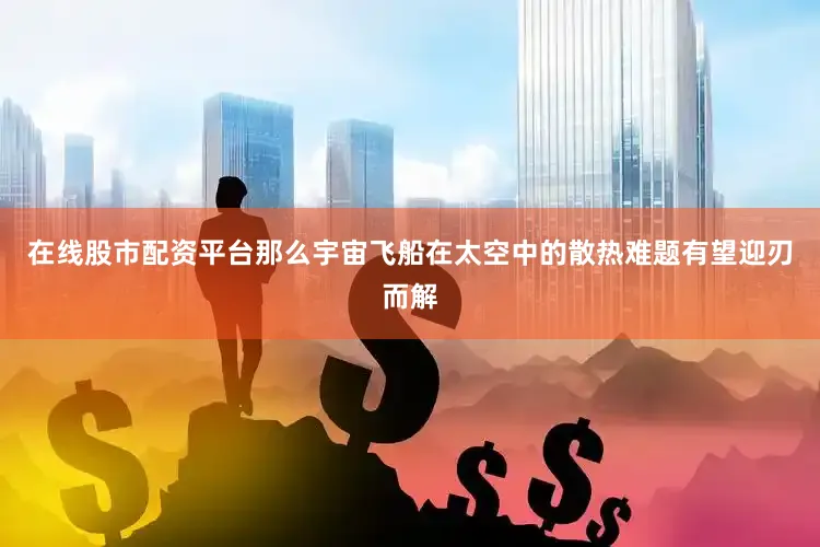 在线股市配资平台那么宇宙飞船在太空中的散热难题有望迎刃而解