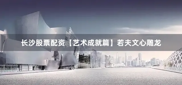 长沙股票配资【艺术成就篇】若夫文心雕龙