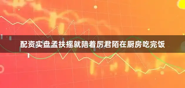 配资实盘孟扶摇就陪着厉君陌在厨房吃完饭