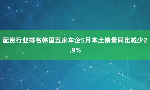 配资行业排名韩国五家车企5月本土销量同比减少2.9%