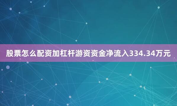股票怎么配资加杠杆游资资金净流入334.34万元