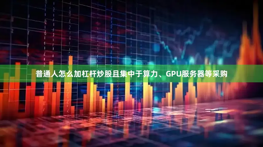 普通人怎么加杠杆炒股且集中于算力、GPU服务器等采购