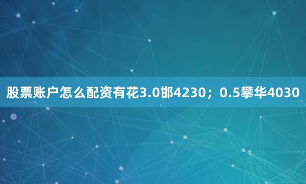 股票账户怎么配资有花3.0邯4230；0.5攀华4030