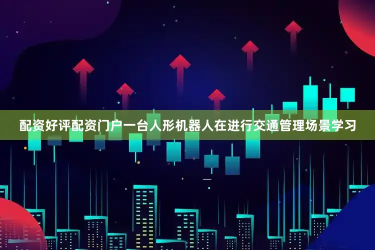 配资好评配资门户一台人形机器人在进行交通管理场景学习