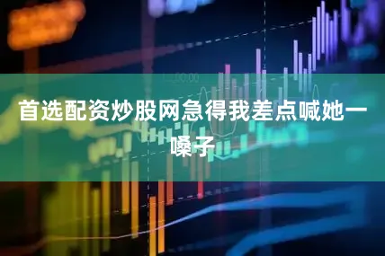 首选配资炒股网急得我差点喊她一嗓子