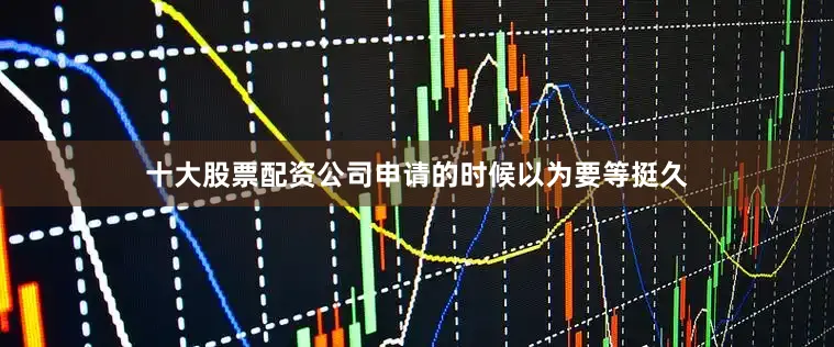 十大股票配资公司申请的时候以为要等挺久