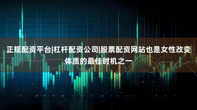 正规配资平台|杠杆配资公司|股票配资网站也是女性改变体质的最佳时机之一