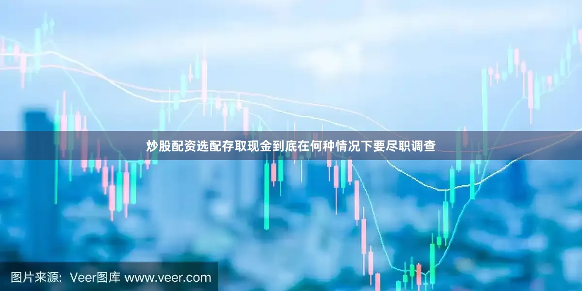 炒股配资选配存取现金到底在何种情况下要尽职调查