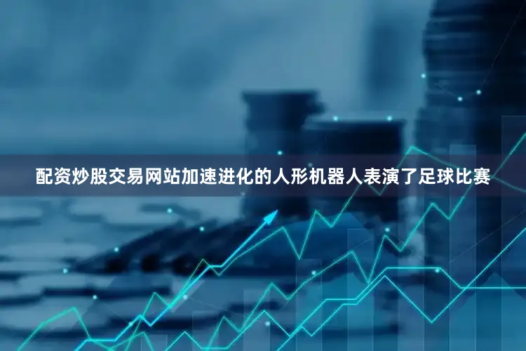 配资炒股交易网站加速进化的人形机器人表演了足球比赛