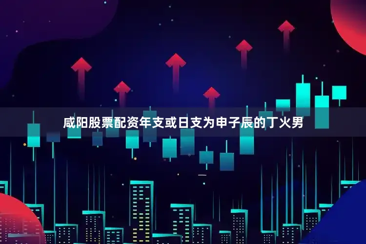 咸阳股票配资年支或日支为申子辰的丁火男