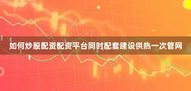 如何炒股配资配资平台同时配套建设供热一次管网